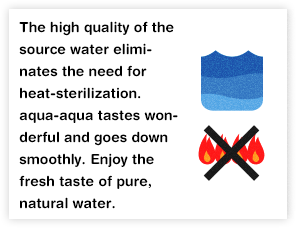 The high quality of the source water eliminates the need for heat-sterilization. aqua-aqua tastes wonderful and goes down smoothly. Enjoy the fresh taste of pure, natural water.