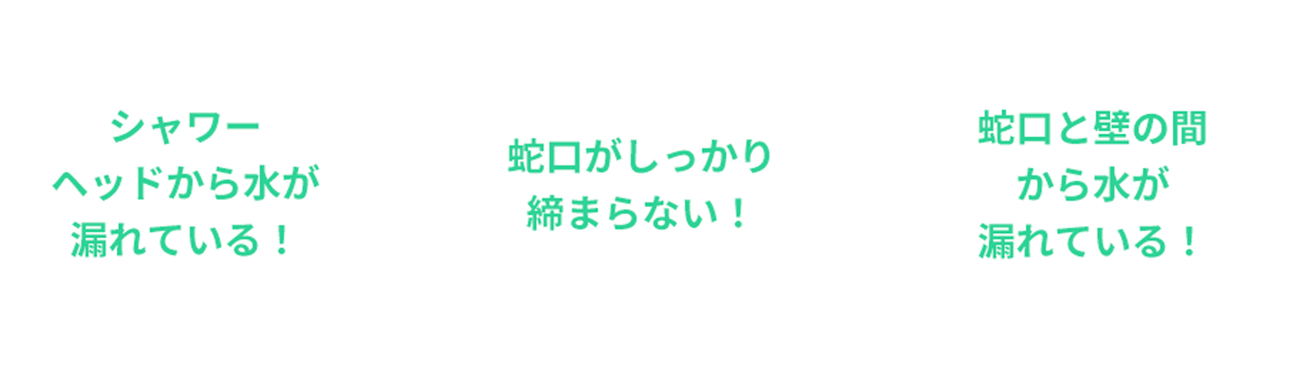 シャワーヘッドから水が漏れている！、蛇口がしっかり締まらない！、蛇口と壁の間から水が漏れている！