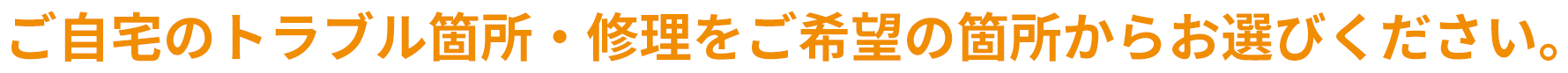 ご自宅のトラブル箇所・修理をご希望の箇所からお選びください。