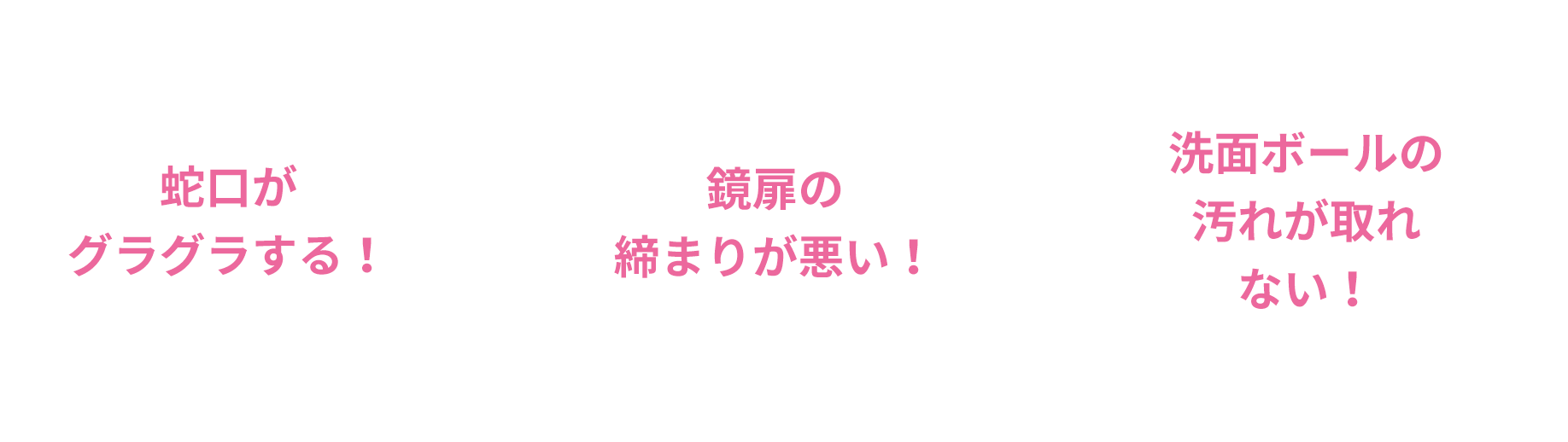 蛇口がグラグラする！、鏡扉の締まりが悪い！、洗面ボールの汚れが取れない！