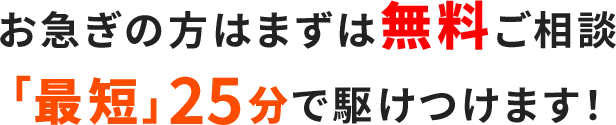 お急ぎの方はまずは無料ご相談「最短」25分で駆けつけます！