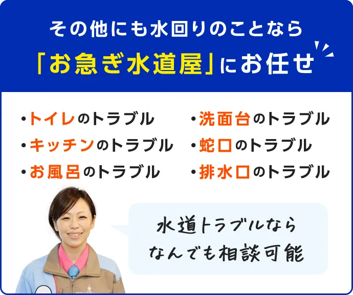 その他にも水回りのことなら「お急ぎ水道屋」にお任せ ・トイレのトラブル・キッチンのトラブル・お風呂のトラブル・洗面台のトラブル・蛇口のトラブル・排水口のトラブル 水道トラブルになら何でも相談可能